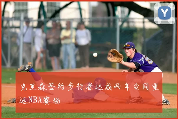 克里森签约步行者达成两年合同重返NBA赛场