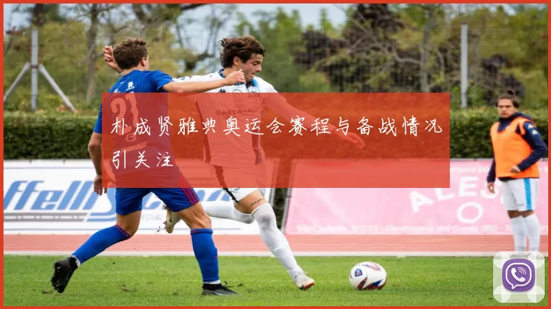 朴成贤雅典奥运会赛程与备战情况引关注