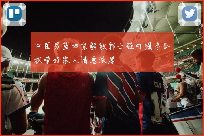 中国男篮回京解散郭士强叮嘱李弘权带好家人情意浓厚