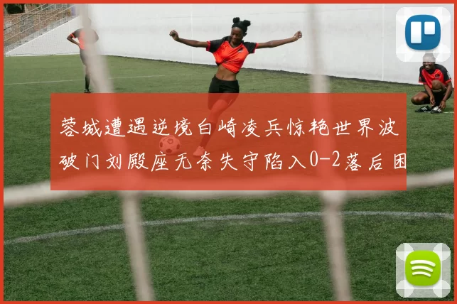 蓉城遭遇逆境白崎凌兵惊艳世界波破门刘殿座无奈失守陷入0-2落后困境