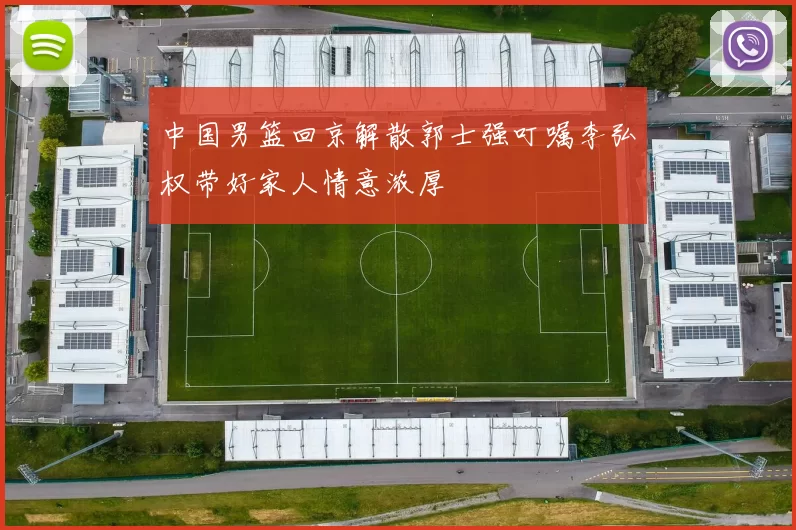 中国男篮回京解散郭士强叮嘱李弘权带好家人情意浓厚