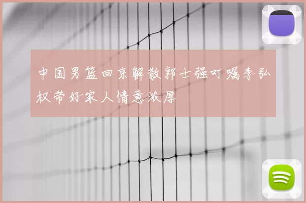 中国男篮回京解散郭士强叮嘱李弘权带好家人情意浓厚