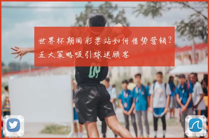 世界杯期间彩票站如何借势营销?五大策略吸引球迷顾客