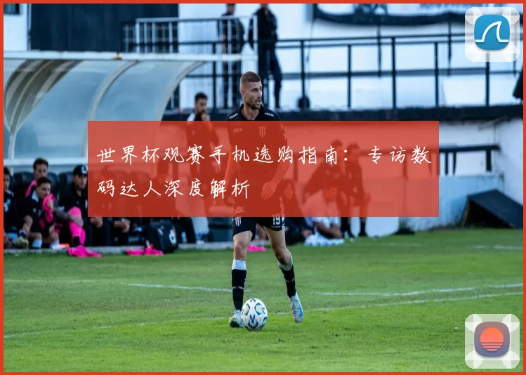 世界杯观赛手机选购指南：专访数码达人深度解析