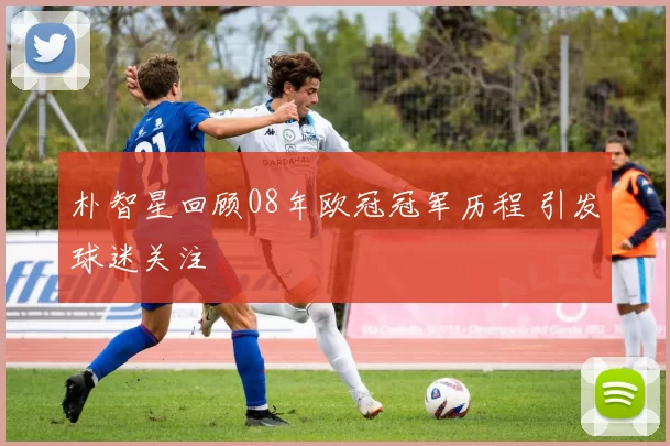 朴智星回顾08年欧冠冠军历程 引发球迷关注
