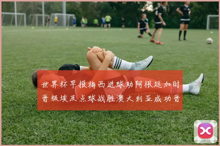 世界杯早报梅西进球助阿根廷加时晋级埃及点球战胜澳大利亚成功晋级