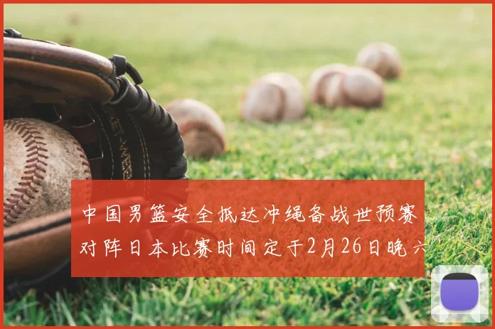 中国男篮安全抵达冲绳备战世预赛对阵日本比赛时间定于2月26日晚六点五分