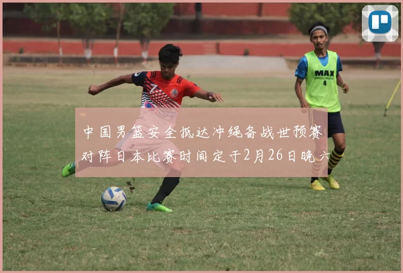 中国男篮安全抵达冲绳备战世预赛对阵日本比赛时间定于2月26日晚六点五分