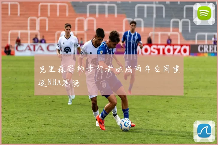 克里森签约步行者达成两年合同重返NBA赛场