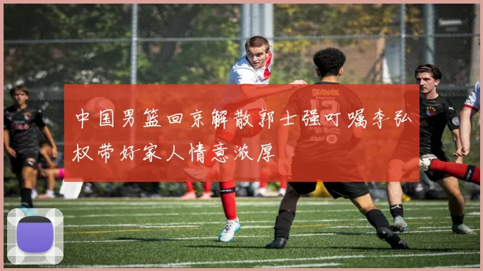 中国男篮回京解散郭士强叮嘱李弘权带好家人情意浓厚