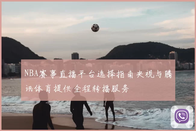 NBA赛事直播平台选择指南央视与腾讯体育提供全程转播服务