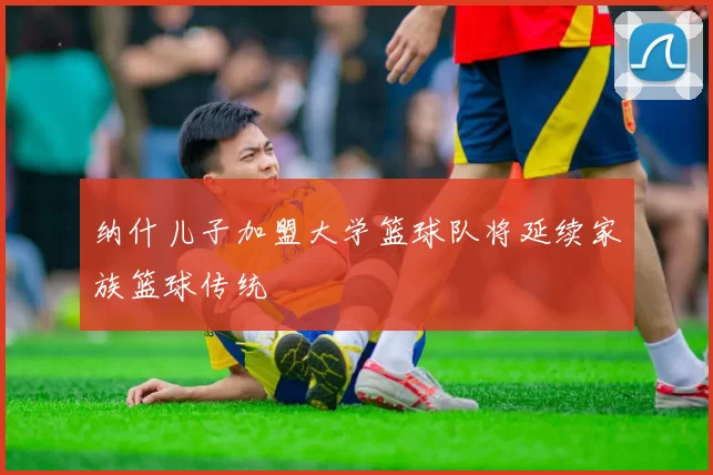 纳什儿子加盟大学篮球队将延续家族篮球传统