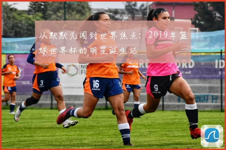 从默默无闻到世界焦点：2019年篮球世界杯的明星诞生记
