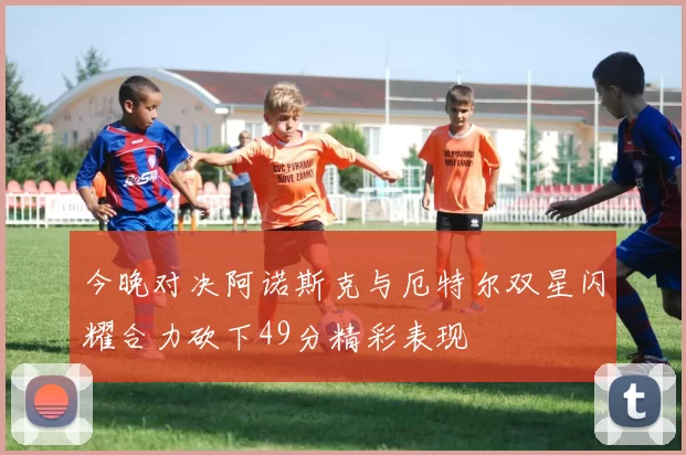 今晚对决阿诺斯克与厄特尔双星闪耀合力砍下49分精彩表现