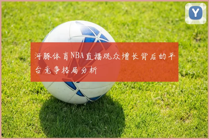 河豚体育NBA直播观众增长背后的平台竞争格局分析