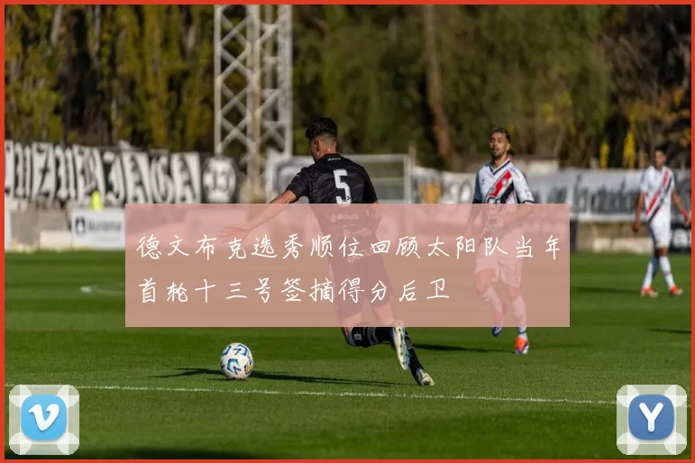 德文布克选秀顺位回顾太阳队当年首轮十三号签摘得分后卫