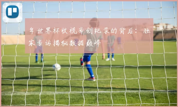 年世界杯收视率创纪录的背后:独家专访揭秘数据巅峰