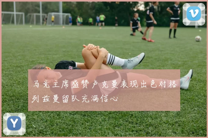 马竞主席盛赞卢克曼表现出色对格列兹曼留队充满信心