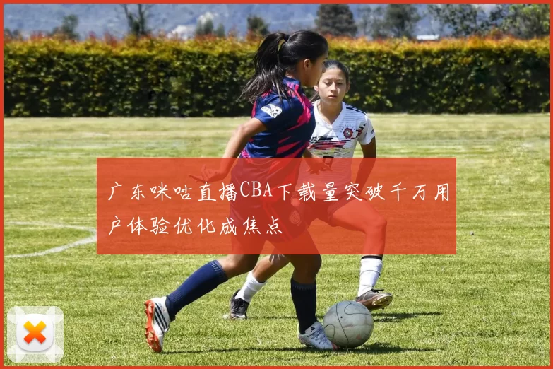 广东咪咕直播CBA下载量突破千万用户体验优化成焦点