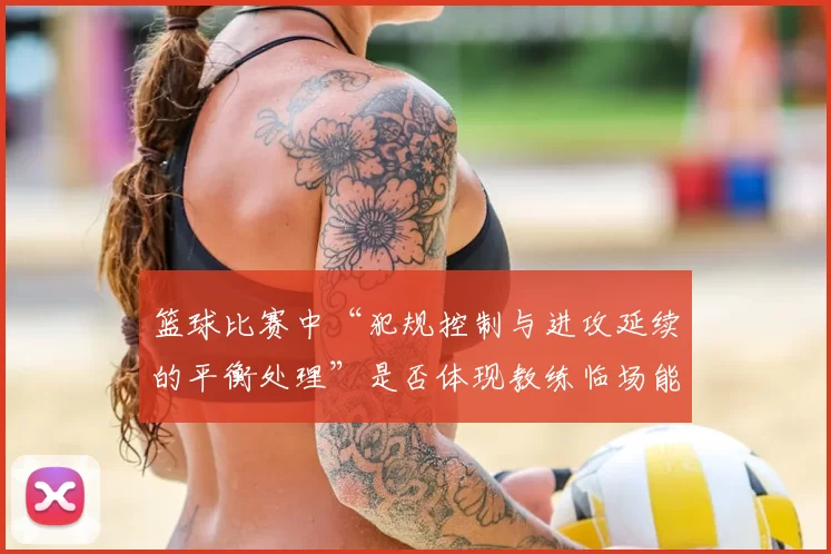 篮球比赛中“犯规控制与进攻延续的平衡处理”是否体现教练临场能力