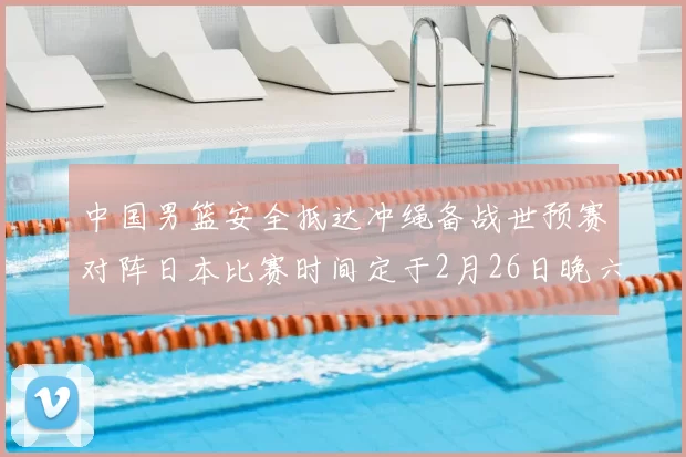 中国男篮安全抵达冲绳备战世预赛对阵日本比赛时间定于2月26日晚六点五分
