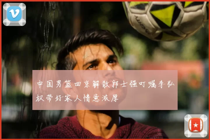 中国男篮回京解散郭士强叮嘱李弘权带好家人情意浓厚