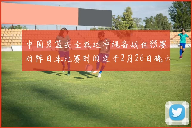中国男篮安全抵达冲绳备战世预赛对阵日本比赛时间定于2月26日晚六点五分