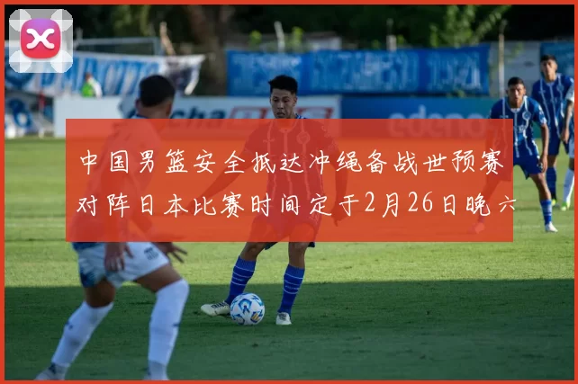 中国男篮安全抵达冲绳备战世预赛对阵日本比赛时间定于2月26日晚六点五分