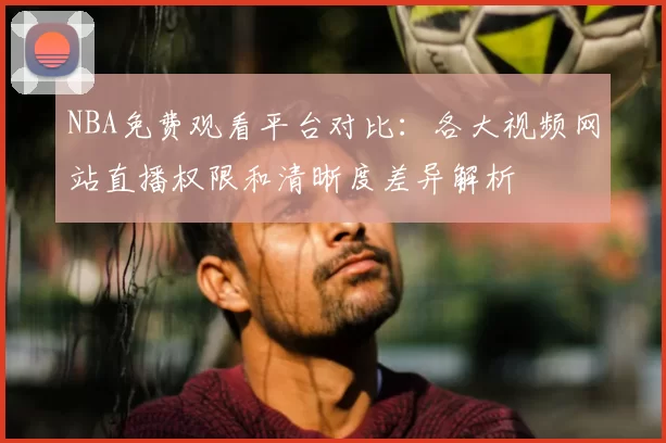 NBA免费观看平台对比：各大视频网站直播权限和清晰度差异解析