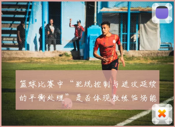 篮球比赛中“犯规控制与进攻延续的平衡处理”是否体现教练临场能力