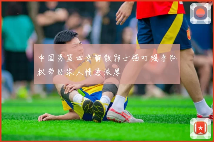 中国男篮回京解散郭士强叮嘱李弘权带好家人情意浓厚