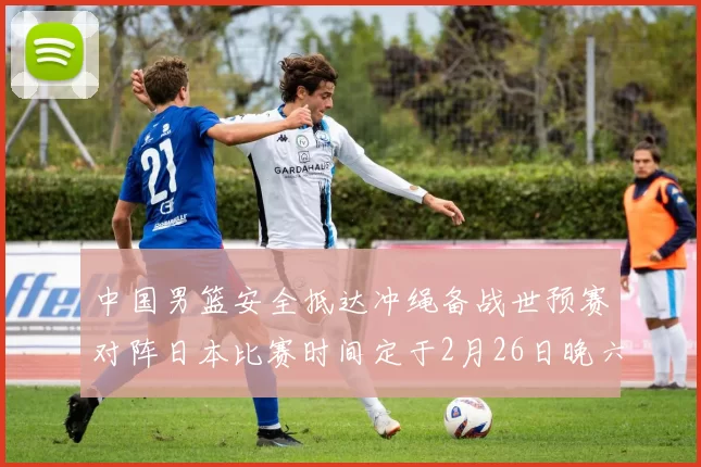 中国男篮安全抵达冲绳备战世预赛对阵日本比赛时间定于2月26日晚六点五分