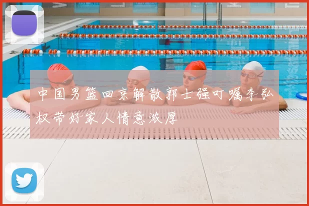 中国男篮回京解散郭士强叮嘱李弘权带好家人情意浓厚