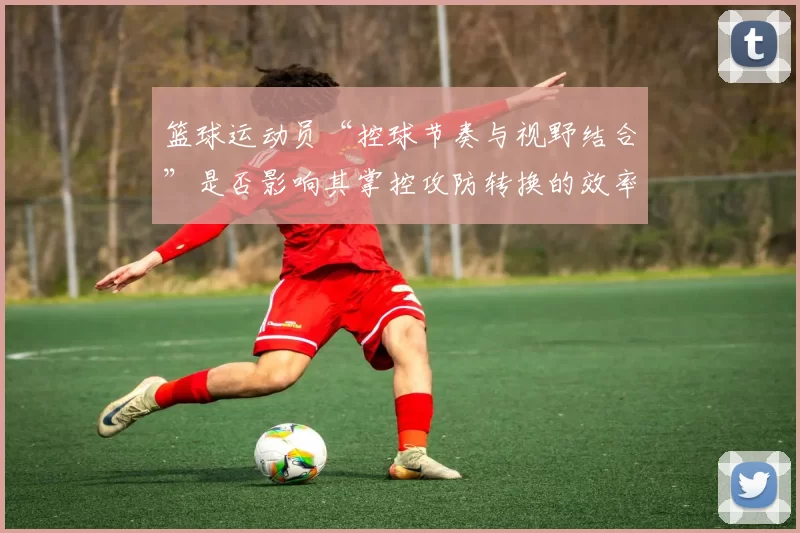 篮球运动员“控球节奏与视野结合”是否影响其掌控攻防转换的效率