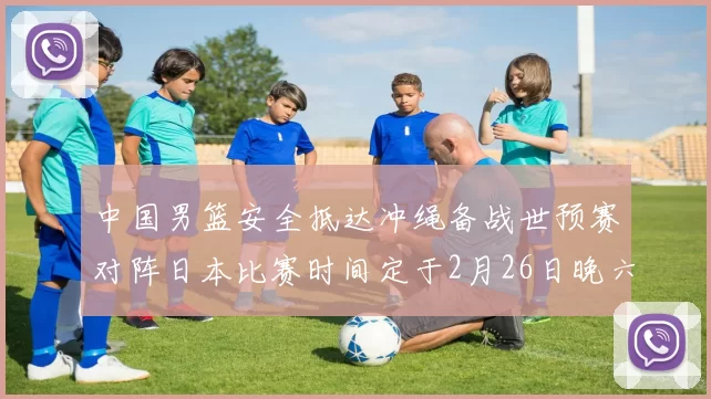 中国男篮安全抵达冲绳备战世预赛对阵日本比赛时间定于2月26日晚六点五分