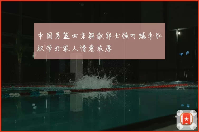 中国男篮回京解散郭士强叮嘱李弘权带好家人情意浓厚