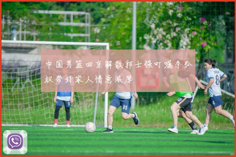 中国男篮回京解散郭士强叮嘱李弘权带好家人情意浓厚