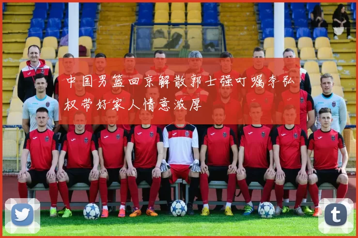 中国男篮回京解散郭士强叮嘱李弘权带好家人情意浓厚