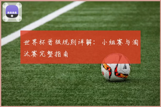 世界杯晋级规则详解:小组赛与淘汰赛完整指南