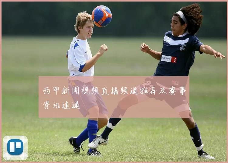 西甲新闻视频直播频道推荐及赛事资讯速递
