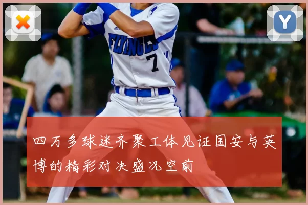 四万多球迷齐聚工体见证国安与英博的精彩对决盛况空前