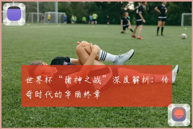 世界杯“诸神之战”深度解析：传奇时代的华丽终章