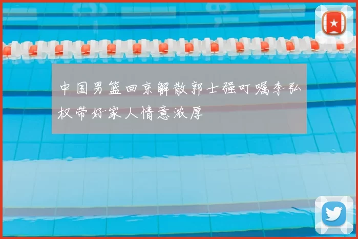 中国男篮回京解散郭士强叮嘱李弘权带好家人情意浓厚