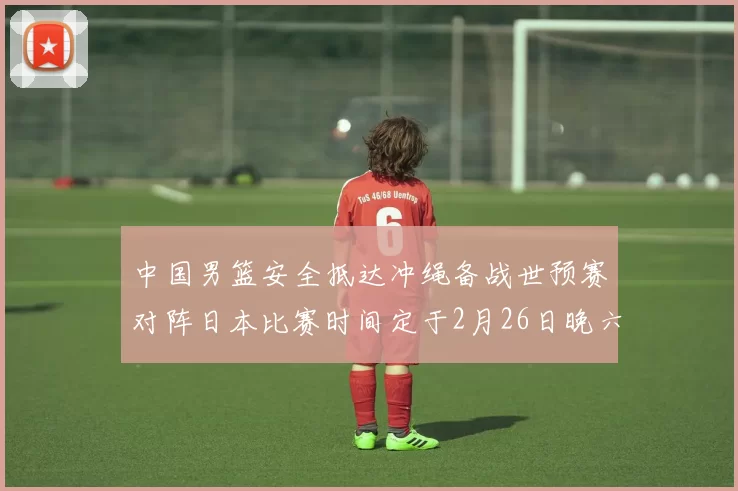 中国男篮安全抵达冲绳备战世预赛对阵日本比赛时间定于2月26日晚六点五分