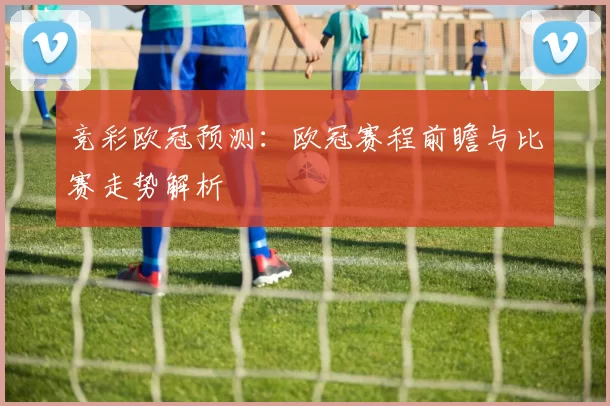 竞彩欧冠预测：欧冠赛程前瞻与比赛走势解析