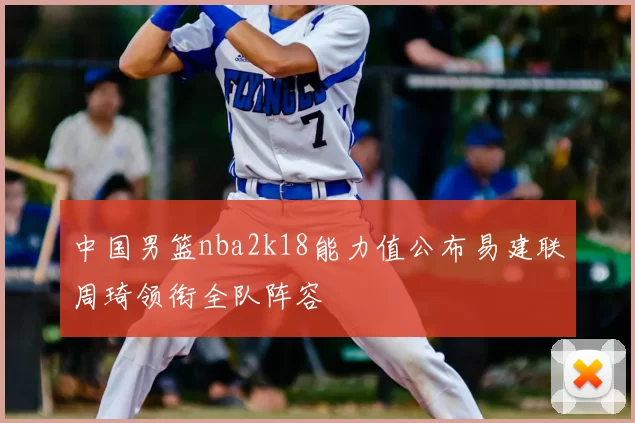 中国男篮nba2k18能力值公布易建联周琦领衔全队阵容