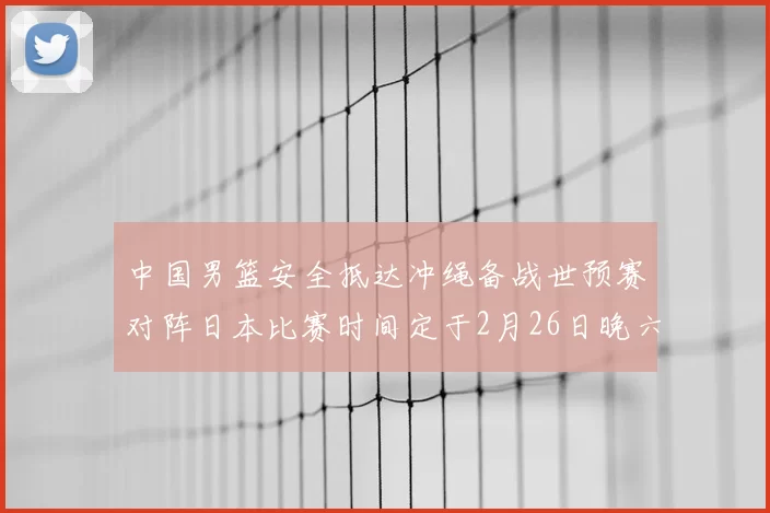 中国男篮安全抵达冲绳备战世预赛对阵日本比赛时间定于2月26日晚六点五分