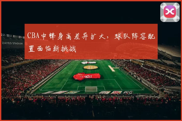 CBA中锋身高差异扩大，球队阵容配置面临新挑战