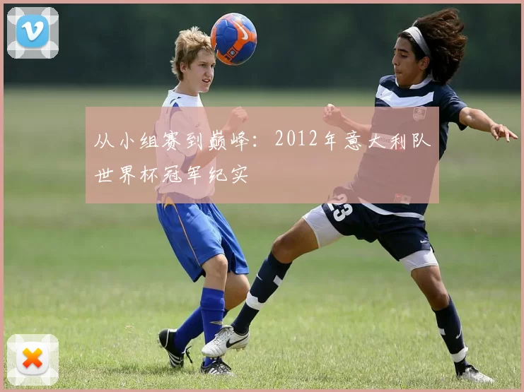 从小组赛到巅峰:2012年意大利队世界杯冠军纪实