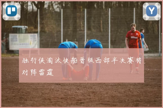 独行侠淘汰快船晋级西部半决赛将对阵雷霆